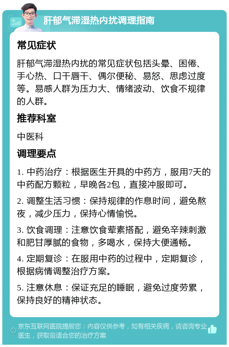 肝郁气滞湿热内扰调理指南 常见症状 肝郁气滞湿热内扰的常见症状包括头晕、困倦、手心热、口干唇干、偶尔便秘、易怒、思虑过度等。易感人群为压力大、情绪波动、饮食不规律的人群。 推荐科室 中医科 调理要点 1. 中药治疗：根据医生开具的中药方，服用7天的中药配方颗粒，早晚各2包，直接冲服即可。 2. 调整生活习惯：保持规律的作息时间，避免熬夜，减少压力，保持心情愉悦。 3. 饮食调理：注意饮食荤素搭配，避免辛辣刺激和肥甘厚腻的食物，多喝水，保持大便通畅。 4. 定期复诊：在服用中药的过程中，定期复诊，根据病情调整治疗方案。 5. 注意休息：保证充足的睡眠，避免过度劳累，保持良好的精神状态。