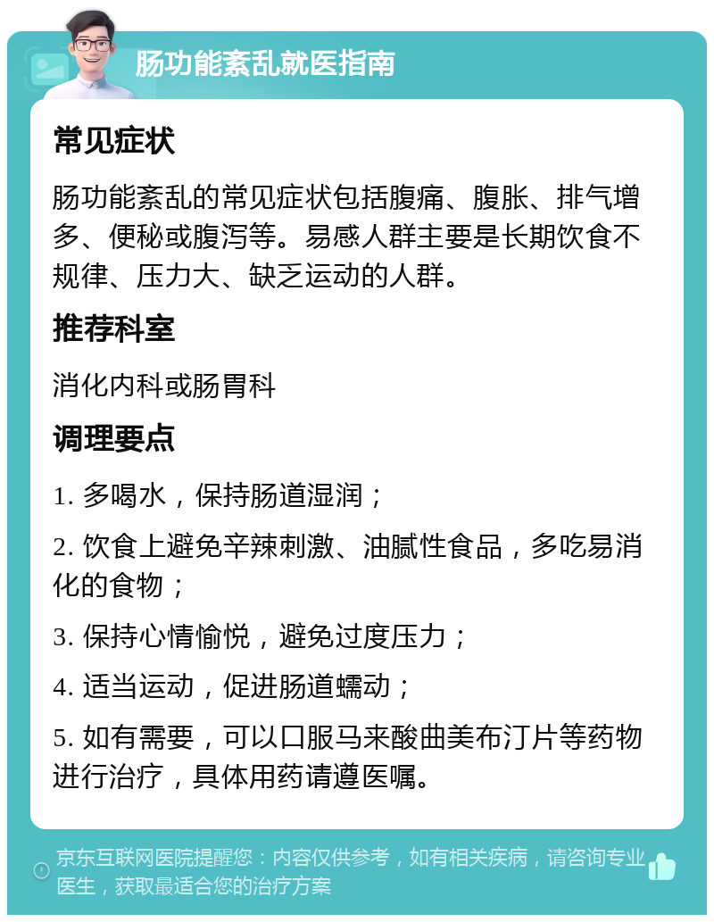 肠功能紊乱就医指南 常见症状 肠功能紊乱的常见症状包括腹痛、腹胀、排气增多、便秘或腹泻等。易感人群主要是长期饮食不规律、压力大、缺乏运动的人群。 推荐科室 消化内科或肠胃科 调理要点 1. 多喝水，保持肠道湿润； 2. 饮食上避免辛辣刺激、油腻性食品，多吃易消化的食物； 3. 保持心情愉悦，避免过度压力； 4. 适当运动，促进肠道蠕动； 5. 如有需要，可以口服马来酸曲美布汀片等药物进行治疗，具体用药请遵医嘱。