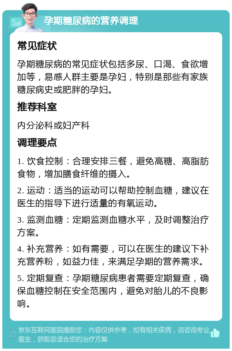 孕期糖尿病的营养调理 常见症状 孕期糖尿病的常见症状包括多尿、口渴、食欲增加等，易感人群主要是孕妇，特别是那些有家族糖尿病史或肥胖的孕妇。 推荐科室 内分泌科或妇产科 调理要点 1. 饮食控制：合理安排三餐，避免高糖、高脂肪食物，增加膳食纤维的摄入。 2. 运动：适当的运动可以帮助控制血糖，建议在医生的指导下进行适量的有氧运动。 3. 监测血糖：定期监测血糖水平，及时调整治疗方案。 4. 补充营养：如有需要，可以在医生的建议下补充营养粉，如益力佳，来满足孕期的营养需求。 5. 定期复查：孕期糖尿病患者需要定期复查，确保血糖控制在安全范围内，避免对胎儿的不良影响。