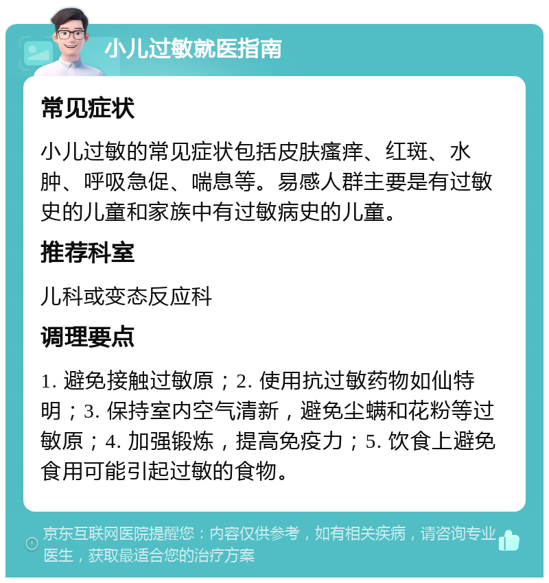 小儿过敏就医指南 常见症状 小儿过敏的常见症状包括皮肤瘙痒、红斑、水肿、呼吸急促、喘息等。易感人群主要是有过敏史的儿童和家族中有过敏病史的儿童。 推荐科室 儿科或变态反应科 调理要点 1. 避免接触过敏原；2. 使用抗过敏药物如仙特明；3. 保持室内空气清新，避免尘螨和花粉等过敏原；4. 加强锻炼，提高免疫力；5. 饮食上避免食用可能引起过敏的食物。