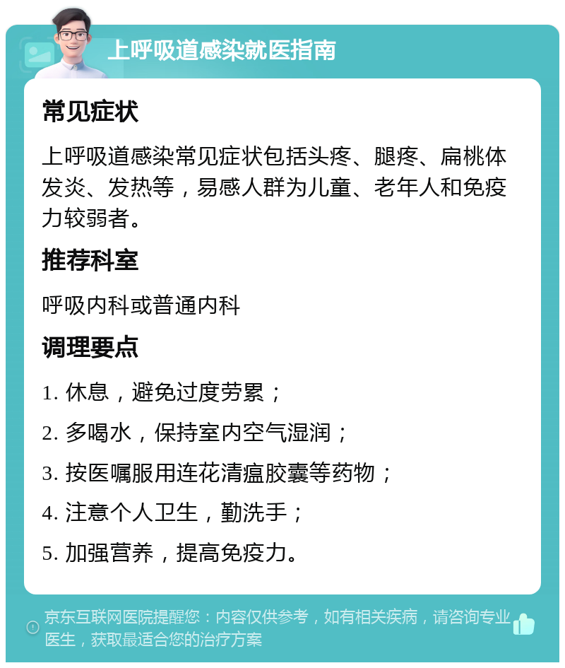 上呼吸道感染就医指南 常见症状 上呼吸道感染常见症状包括头疼、腿疼、扁桃体发炎、发热等，易感人群为儿童、老年人和免疫力较弱者。 推荐科室 呼吸内科或普通内科 调理要点 1. 休息，避免过度劳累； 2. 多喝水，保持室内空气湿润； 3. 按医嘱服用连花清瘟胶囊等药物； 4. 注意个人卫生，勤洗手； 5. 加强营养，提高免疫力。