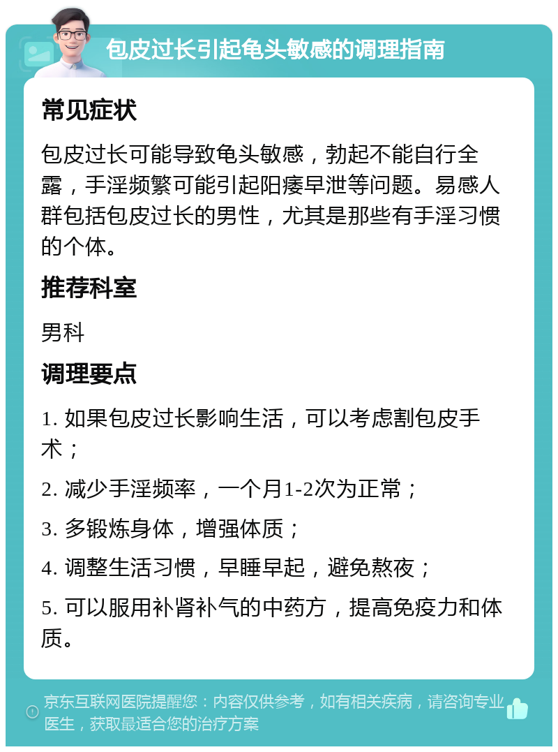 包皮过长引起龟头敏感的调理指南 常见症状 包皮过长可能导致龟头敏感，勃起不能自行全露，手淫频繁可能引起阳痿早泄等问题。易感人群包括包皮过长的男性，尤其是那些有手淫习惯的个体。 推荐科室 男科 调理要点 1. 如果包皮过长影响生活，可以考虑割包皮手术； 2. 减少手淫频率，一个月1-2次为正常； 3. 多锻炼身体，增强体质； 4. 调整生活习惯，早睡早起，避免熬夜； 5. 可以服用补肾补气的中药方，提高免疫力和体质。