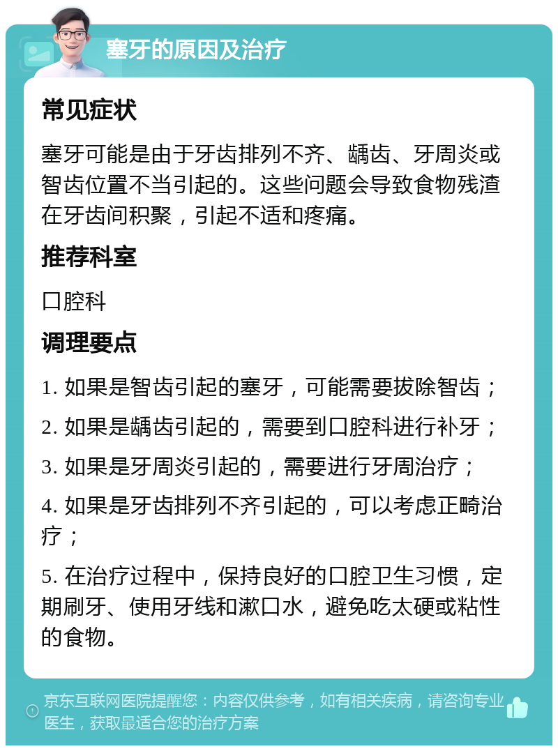 塞牙的原因及治疗 常见症状 塞牙可能是由于牙齿排列不齐、龋齿、牙周炎或智齿位置不当引起的。这些问题会导致食物残渣在牙齿间积聚，引起不适和疼痛。 推荐科室 口腔科 调理要点 1. 如果是智齿引起的塞牙，可能需要拔除智齿； 2. 如果是龋齿引起的，需要到口腔科进行补牙； 3. 如果是牙周炎引起的，需要进行牙周治疗； 4. 如果是牙齿排列不齐引起的，可以考虑正畸治疗； 5. 在治疗过程中，保持良好的口腔卫生习惯，定期刷牙、使用牙线和漱口水，避免吃太硬或粘性的食物。