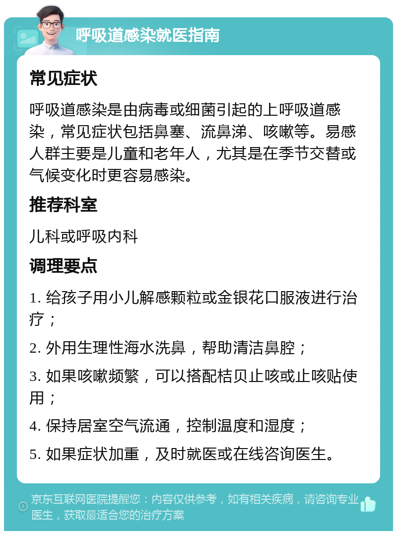 呼吸道感染就医指南 常见症状 呼吸道感染是由病毒或细菌引起的上呼吸道感染，常见症状包括鼻塞、流鼻涕、咳嗽等。易感人群主要是儿童和老年人，尤其是在季节交替或气候变化时更容易感染。 推荐科室 儿科或呼吸内科 调理要点 1. 给孩子用小儿解感颗粒或金银花口服液进行治疗； 2. 外用生理性海水洗鼻，帮助清洁鼻腔； 3. 如果咳嗽频繁，可以搭配桔贝止咳或止咳贴使用； 4. 保持居室空气流通，控制温度和湿度； 5. 如果症状加重，及时就医或在线咨询医生。