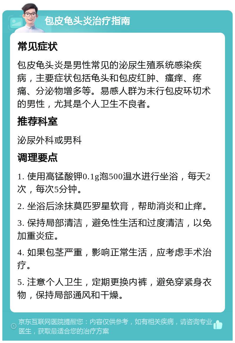 包皮龟头炎治疗指南 常见症状 包皮龟头炎是男性常见的泌尿生殖系统感染疾病，主要症状包括龟头和包皮红肿、瘙痒、疼痛、分泌物增多等。易感人群为未行包皮环切术的男性，尤其是个人卫生不良者。 推荐科室 泌尿外科或男科 调理要点 1. 使用高锰酸钾0.1g泡500温水进行坐浴，每天2次，每次5分钟。 2. 坐浴后涂抹莫匹罗星软膏，帮助消炎和止痒。 3. 保持局部清洁，避免性生活和过度清洁，以免加重炎症。 4. 如果包茎严重，影响正常生活，应考虑手术治疗。 5. 注意个人卫生，定期更换内裤，避免穿紧身衣物，保持局部通风和干燥。