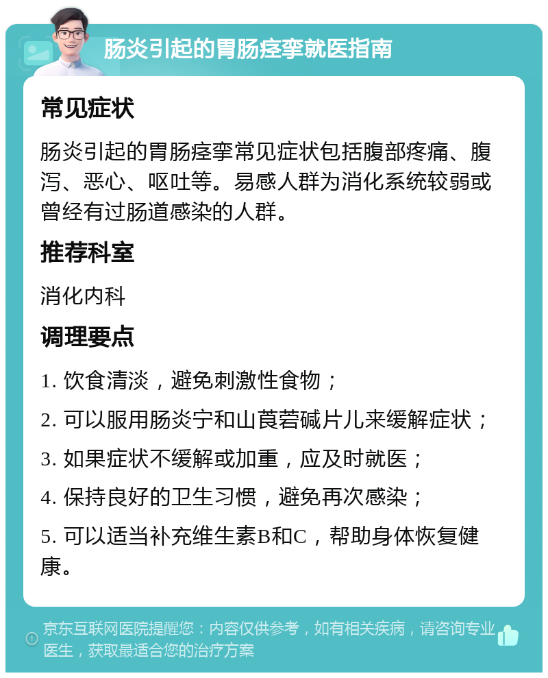 肠炎引起的胃肠痉挛就医指南 常见症状 肠炎引起的胃肠痉挛常见症状包括腹部疼痛、腹泻、恶心、呕吐等。易感人群为消化系统较弱或曾经有过肠道感染的人群。 推荐科室 消化内科 调理要点 1. 饮食清淡，避免刺激性食物； 2. 可以服用肠炎宁和山莨菪碱片儿来缓解症状； 3. 如果症状不缓解或加重，应及时就医； 4. 保持良好的卫生习惯，避免再次感染； 5. 可以适当补充维生素B和C，帮助身体恢复健康。