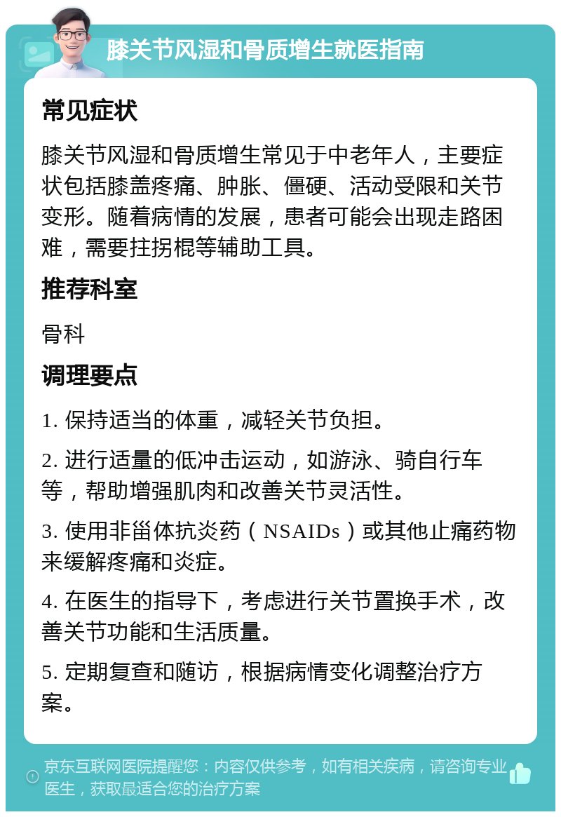 膝关节风湿和骨质增生就医指南 常见症状 膝关节风湿和骨质增生常见于中老年人，主要症状包括膝盖疼痛、肿胀、僵硬、活动受限和关节变形。随着病情的发展，患者可能会出现走路困难，需要拄拐棍等辅助工具。 推荐科室 骨科 调理要点 1. 保持适当的体重，减轻关节负担。 2. 进行适量的低冲击运动，如游泳、骑自行车等，帮助增强肌肉和改善关节灵活性。 3. 使用非甾体抗炎药（NSAIDs）或其他止痛药物来缓解疼痛和炎症。 4. 在医生的指导下，考虑进行关节置换手术，改善关节功能和生活质量。 5. 定期复查和随访，根据病情变化调整治疗方案。