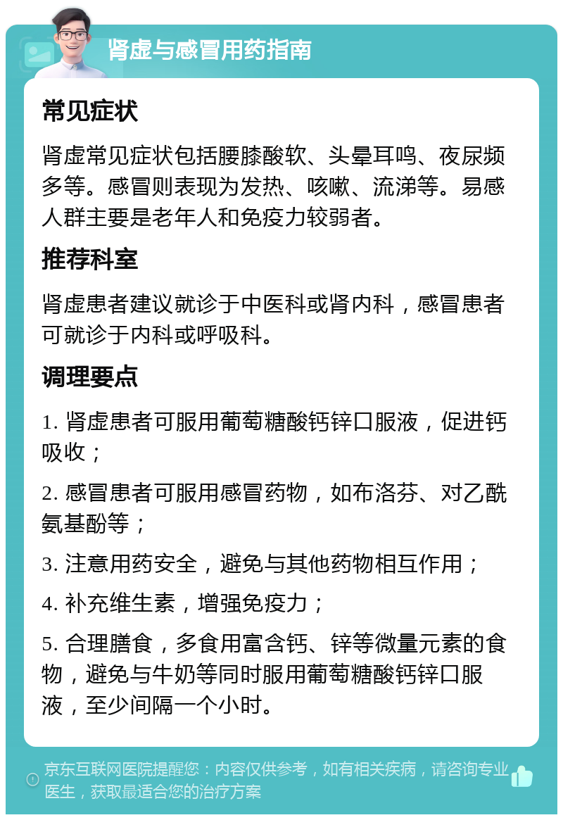 肾虚与感冒用药指南 常见症状 肾虚常见症状包括腰膝酸软、头晕耳鸣、夜尿频多等。感冒则表现为发热、咳嗽、流涕等。易感人群主要是老年人和免疫力较弱者。 推荐科室 肾虚患者建议就诊于中医科或肾内科，感冒患者可就诊于内科或呼吸科。 调理要点 1. 肾虚患者可服用葡萄糖酸钙锌口服液，促进钙吸收； 2. 感冒患者可服用感冒药物，如布洛芬、对乙酰氨基酚等； 3. 注意用药安全，避免与其他药物相互作用； 4. 补充维生素，增强免疫力； 5. 合理膳食，多食用富含钙、锌等微量元素的食物，避免与牛奶等同时服用葡萄糖酸钙锌口服液，至少间隔一个小时。