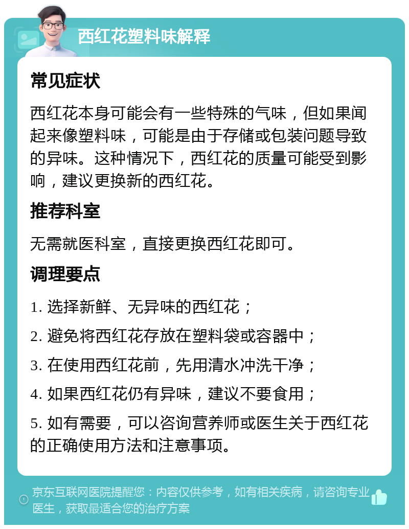 西红花塑料味解释 常见症状 西红花本身可能会有一些特殊的气味，但如果闻起来像塑料味，可能是由于存储或包装问题导致的异味。这种情况下，西红花的质量可能受到影响，建议更换新的西红花。 推荐科室 无需就医科室，直接更换西红花即可。 调理要点 1. 选择新鲜、无异味的西红花； 2. 避免将西红花存放在塑料袋或容器中； 3. 在使用西红花前，先用清水冲洗干净； 4. 如果西红花仍有异味，建议不要食用； 5. 如有需要，可以咨询营养师或医生关于西红花的正确使用方法和注意事项。