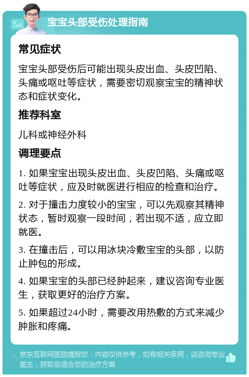 宝宝头部受伤处理指南 常见症状 宝宝头部受伤后可能出现头皮出血、头皮凹陷、头痛或呕吐等症状，需要密切观察宝宝的精神状态和症状变化。 推荐科室 儿科或神经外科 调理要点 1. 如果宝宝出现头皮出血、头皮凹陷、头痛或呕吐等症状，应及时就医进行相应的检查和治疗。 2. 对于撞击力度较小的宝宝，可以先观察其精神状态，暂时观察一段时间，若出现不适，应立即就医。 3. 在撞击后，可以用冰块冷敷宝宝的头部，以防止肿包的形成。 4. 如果宝宝的头部已经肿起来，建议咨询专业医生，获取更好的治疗方案。 5. 如果超过24小时，需要改用热敷的方式来减少肿胀和疼痛。