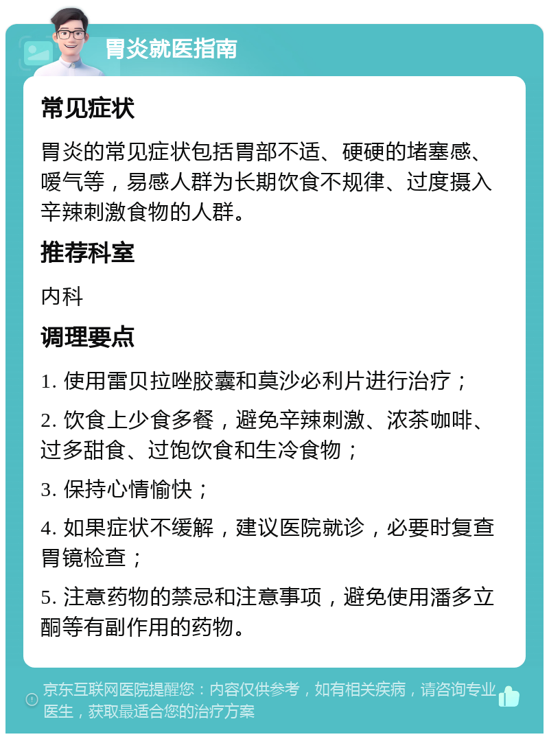 胃炎就医指南 常见症状 胃炎的常见症状包括胃部不适、硬硬的堵塞感、嗳气等，易感人群为长期饮食不规律、过度摄入辛辣刺激食物的人群。 推荐科室 内科 调理要点 1. 使用雷贝拉唑胶囊和莫沙必利片进行治疗； 2. 饮食上少食多餐，避免辛辣刺激、浓茶咖啡、过多甜食、过饱饮食和生冷食物； 3. 保持心情愉快； 4. 如果症状不缓解，建议医院就诊，必要时复查胃镜检查； 5. 注意药物的禁忌和注意事项，避免使用潘多立酮等有副作用的药物。