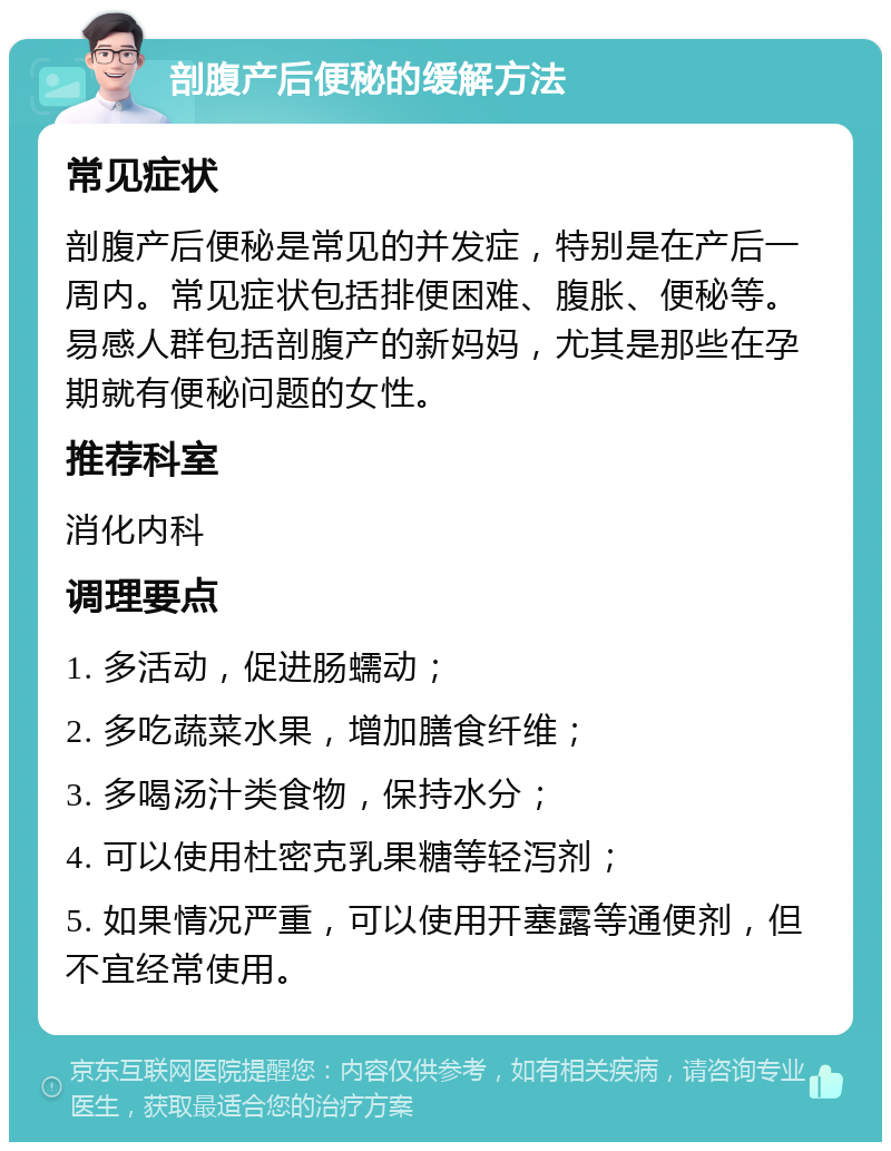 剖腹产后便秘的缓解方法 常见症状 剖腹产后便秘是常见的并发症，特别是在产后一周内。常见症状包括排便困难、腹胀、便秘等。易感人群包括剖腹产的新妈妈，尤其是那些在孕期就有便秘问题的女性。 推荐科室 消化内科 调理要点 1. 多活动，促进肠蠕动； 2. 多吃蔬菜水果，增加膳食纤维； 3. 多喝汤汁类食物，保持水分； 4. 可以使用杜密克乳果糖等轻泻剂； 5. 如果情况严重，可以使用开塞露等通便剂，但不宜经常使用。