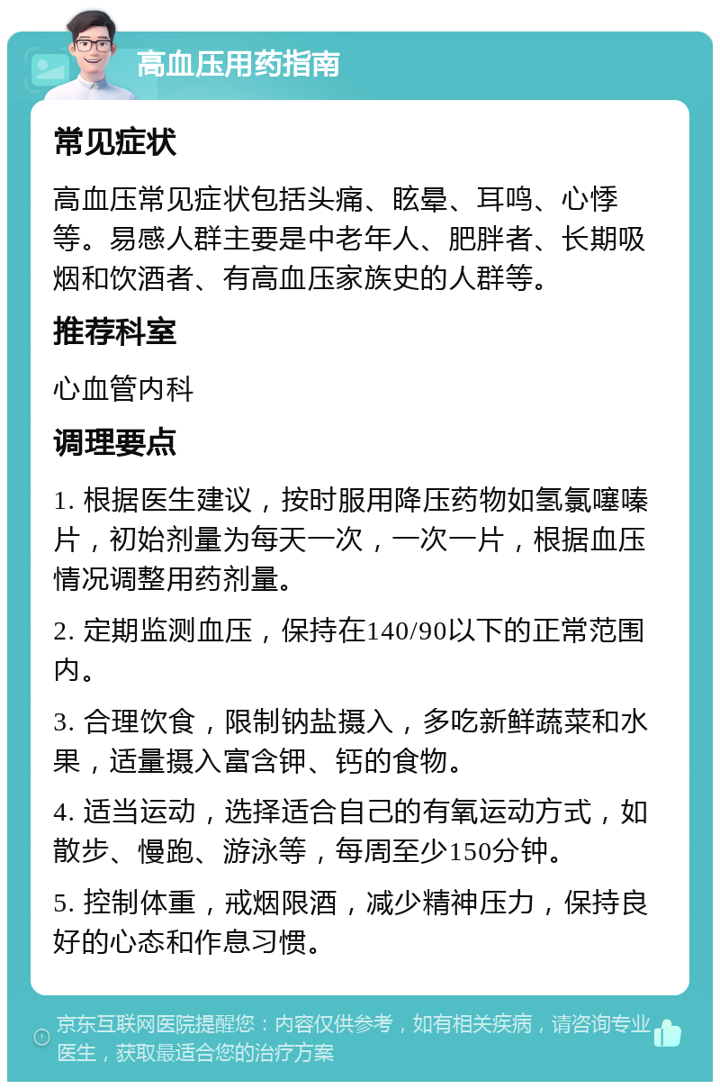 高血压用药指南 常见症状 高血压常见症状包括头痛、眩晕、耳鸣、心悸等。易感人群主要是中老年人、肥胖者、长期吸烟和饮酒者、有高血压家族史的人群等。 推荐科室 心血管内科 调理要点 1. 根据医生建议，按时服用降压药物如氢氯噻嗪片，初始剂量为每天一次，一次一片，根据血压情况调整用药剂量。 2. 定期监测血压，保持在140/90以下的正常范围内。 3. 合理饮食，限制钠盐摄入，多吃新鲜蔬菜和水果，适量摄入富含钾、钙的食物。 4. 适当运动，选择适合自己的有氧运动方式，如散步、慢跑、游泳等，每周至少150分钟。 5. 控制体重，戒烟限酒，减少精神压力，保持良好的心态和作息习惯。