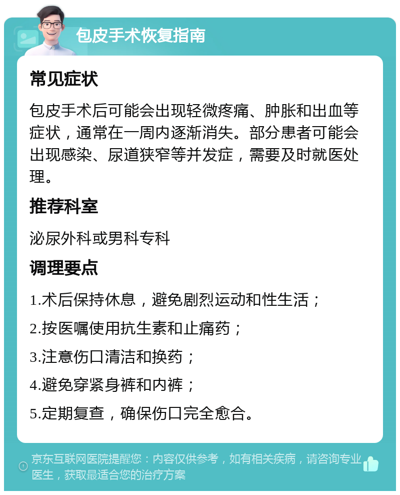 包皮手术恢复指南 常见症状 包皮手术后可能会出现轻微疼痛、肿胀和出血等症状，通常在一周内逐渐消失。部分患者可能会出现感染、尿道狭窄等并发症，需要及时就医处理。 推荐科室 泌尿外科或男科专科 调理要点 1.术后保持休息，避免剧烈运动和性生活； 2.按医嘱使用抗生素和止痛药； 3.注意伤口清洁和换药； 4.避免穿紧身裤和内裤； 5.定期复查，确保伤口完全愈合。