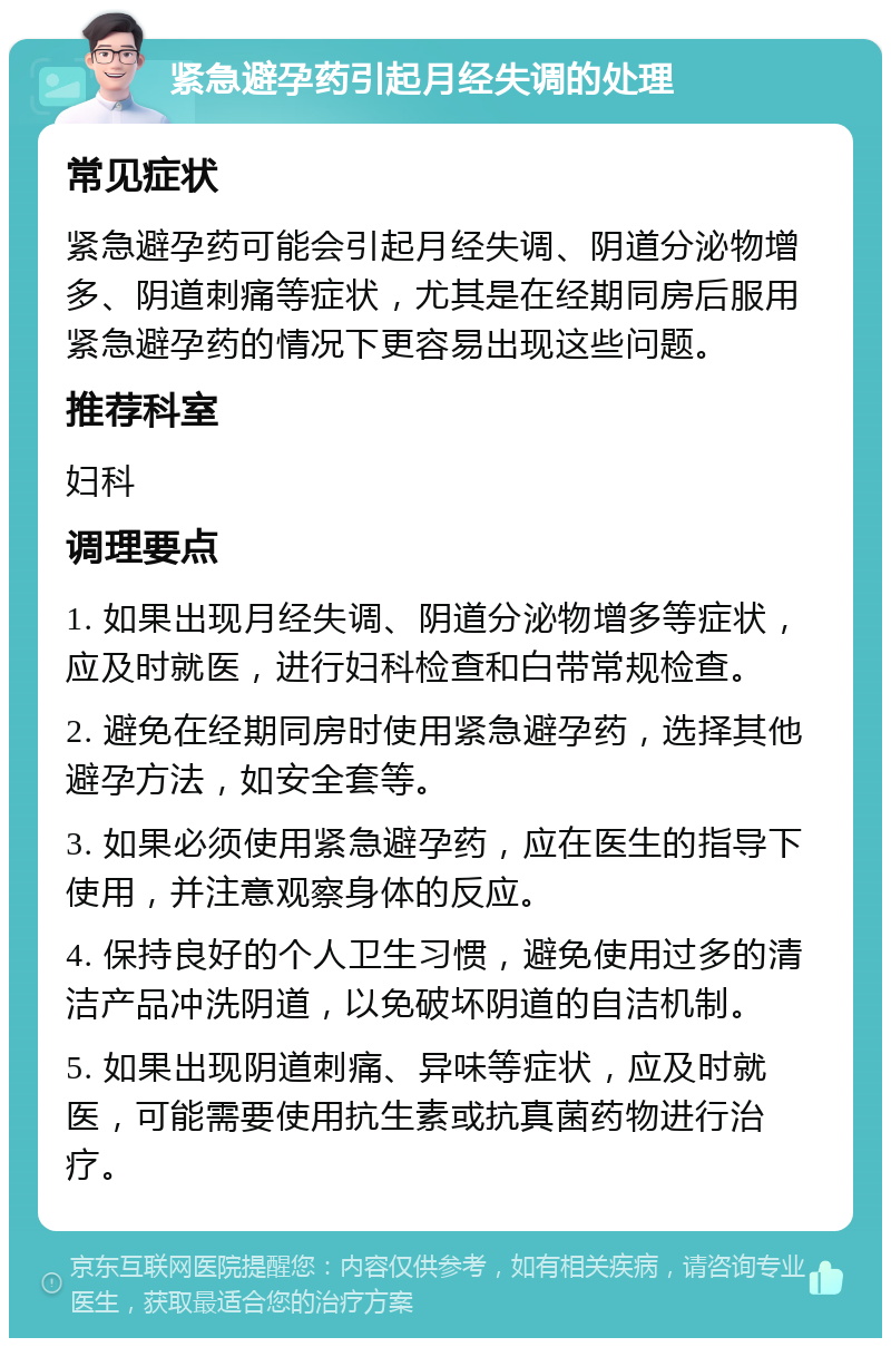 紧急避孕药引起月经失调的处理 常见症状 紧急避孕药可能会引起月经失调、阴道分泌物增多、阴道刺痛等症状，尤其是在经期同房后服用紧急避孕药的情况下更容易出现这些问题。 推荐科室 妇科 调理要点 1. 如果出现月经失调、阴道分泌物增多等症状，应及时就医，进行妇科检查和白带常规检查。 2. 避免在经期同房时使用紧急避孕药，选择其他避孕方法，如安全套等。 3. 如果必须使用紧急避孕药，应在医生的指导下使用，并注意观察身体的反应。 4. 保持良好的个人卫生习惯，避免使用过多的清洁产品冲洗阴道，以免破坏阴道的自洁机制。 5. 如果出现阴道刺痛、异味等症状，应及时就医，可能需要使用抗生素或抗真菌药物进行治疗。