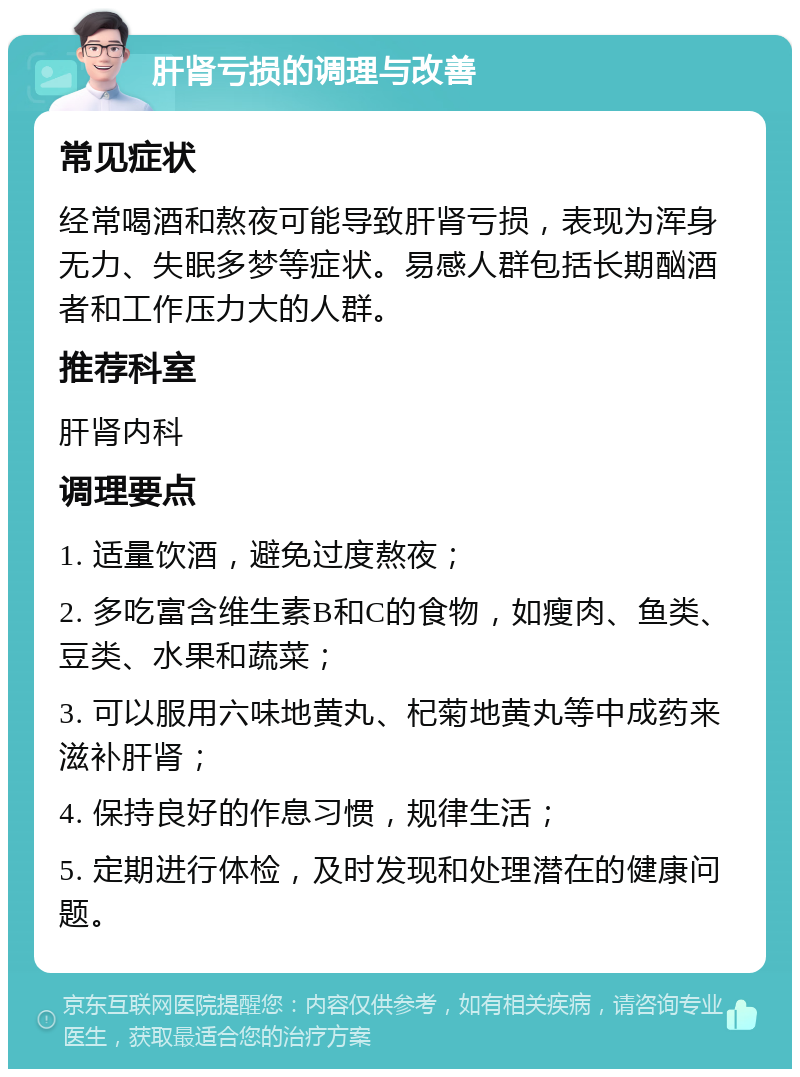 肝肾亏损的调理与改善 常见症状 经常喝酒和熬夜可能导致肝肾亏损，表现为浑身无力、失眠多梦等症状。易感人群包括长期酗酒者和工作压力大的人群。 推荐科室 肝肾内科 调理要点 1. 适量饮酒，避免过度熬夜； 2. 多吃富含维生素B和C的食物，如瘦肉、鱼类、豆类、水果和蔬菜； 3. 可以服用六味地黄丸、杞菊地黄丸等中成药来滋补肝肾； 4. 保持良好的作息习惯，规律生活； 5. 定期进行体检，及时发现和处理潜在的健康问题。