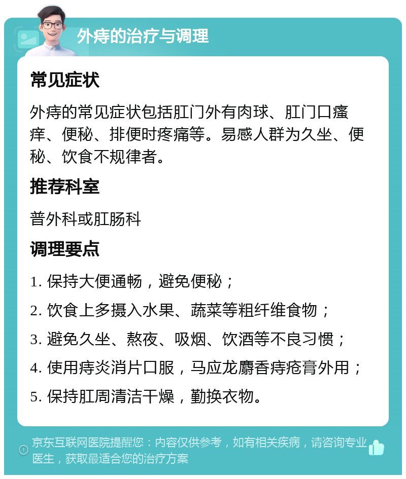 外痔的治疗与调理 常见症状 外痔的常见症状包括肛门外有肉球、肛门口瘙痒、便秘、排便时疼痛等。易感人群为久坐、便秘、饮食不规律者。 推荐科室 普外科或肛肠科 调理要点 1. 保持大便通畅，避免便秘； 2. 饮食上多摄入水果、蔬菜等粗纤维食物； 3. 避免久坐、熬夜、吸烟、饮酒等不良习惯； 4. 使用痔炎消片口服，马应龙麝香痔疮膏外用； 5. 保持肛周清洁干燥，勤换衣物。