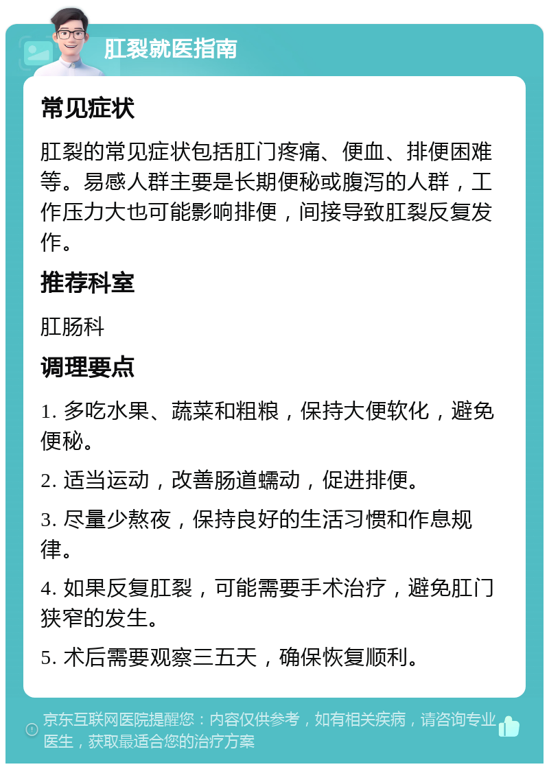 肛裂就医指南 常见症状 肛裂的常见症状包括肛门疼痛、便血、排便困难等。易感人群主要是长期便秘或腹泻的人群，工作压力大也可能影响排便，间接导致肛裂反复发作。 推荐科室 肛肠科 调理要点 1. 多吃水果、蔬菜和粗粮，保持大便软化，避免便秘。 2. 适当运动，改善肠道蠕动，促进排便。 3. 尽量少熬夜，保持良好的生活习惯和作息规律。 4. 如果反复肛裂，可能需要手术治疗，避免肛门狭窄的发生。 5. 术后需要观察三五天，确保恢复顺利。