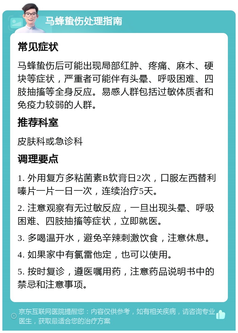 马蜂蛰伤处理指南 常见症状 马蜂蛰伤后可能出现局部红肿、疼痛、麻木、硬块等症状，严重者可能伴有头晕、呼吸困难、四肢抽搐等全身反应。易感人群包括过敏体质者和免疫力较弱的人群。 推荐科室 皮肤科或急诊科 调理要点 1. 外用复方多粘菌素B软膏日2次，口服左西替利嗪片一片一日一次，连续治疗5天。 2. 注意观察有无过敏反应，一旦出现头晕、呼吸困难、四肢抽搐等症状，立即就医。 3. 多喝温开水，避免辛辣刺激饮食，注意休息。 4. 如果家中有氯雷他定，也可以使用。 5. 按时复诊，遵医嘱用药，注意药品说明书中的禁忌和注意事项。