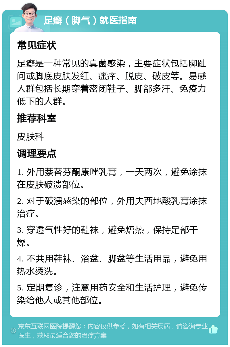 足癣（脚气）就医指南 常见症状 足癣是一种常见的真菌感染，主要症状包括脚趾间或脚底皮肤发红、瘙痒、脱皮、破皮等。易感人群包括长期穿着密闭鞋子、脚部多汗、免疫力低下的人群。 推荐科室 皮肤科 调理要点 1. 外用萘替芬酮康唑乳膏，一天两次，避免涂抹在皮肤破溃部位。 2. 对于破溃感染的部位，外用夫西地酸乳膏涂抹治疗。 3. 穿透气性好的鞋袜，避免焐热，保持足部干燥。 4. 不共用鞋袜、浴盆、脚盆等生活用品，避免用热水烫洗。 5. 定期复诊，注意用药安全和生活护理，避免传染给他人或其他部位。