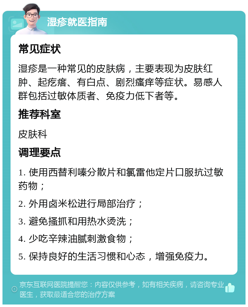 湿疹就医指南 常见症状 湿疹是一种常见的皮肤病，主要表现为皮肤红肿、起疙瘩、有白点、剧烈瘙痒等症状。易感人群包括过敏体质者、免疫力低下者等。 推荐科室 皮肤科 调理要点 1. 使用西替利嗪分散片和氯雷他定片口服抗过敏药物； 2. 外用卤米松进行局部治疗； 3. 避免搔抓和用热水烫洗； 4. 少吃辛辣油腻刺激食物； 5. 保持良好的生活习惯和心态，增强免疫力。