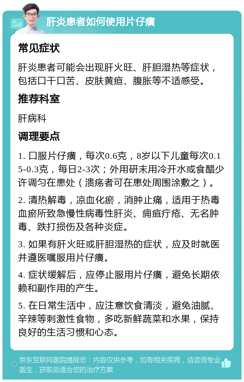 肝炎患者如何使用片仔癀 常见症状 肝炎患者可能会出现肝火旺、肝胆湿热等症状，包括口干口苦、皮肤黄疸、腹胀等不适感受。 推荐科室 肝病科 调理要点 1. 口服片仔癀，每次0.6克，8岁以下儿童每次0.15-0.3克，每日2-3次；外用研末用冷开水或食醋少许调匀在患处（溃疡者可在患处周围涂敷之）。 2. 清热解毒，凉血化瘀，消肿止痛，适用于热毒血瘀所致急慢性病毒性肝炎、痈疽疔疮、无名肿毒、跌打损伤及各种炎症。 3. 如果有肝火旺或肝胆湿热的症状，应及时就医并遵医嘱服用片仔癀。 4. 症状缓解后，应停止服用片仔癀，避免长期依赖和副作用的产生。 5. 在日常生活中，应注意饮食清淡，避免油腻、辛辣等刺激性食物，多吃新鲜蔬菜和水果，保持良好的生活习惯和心态。