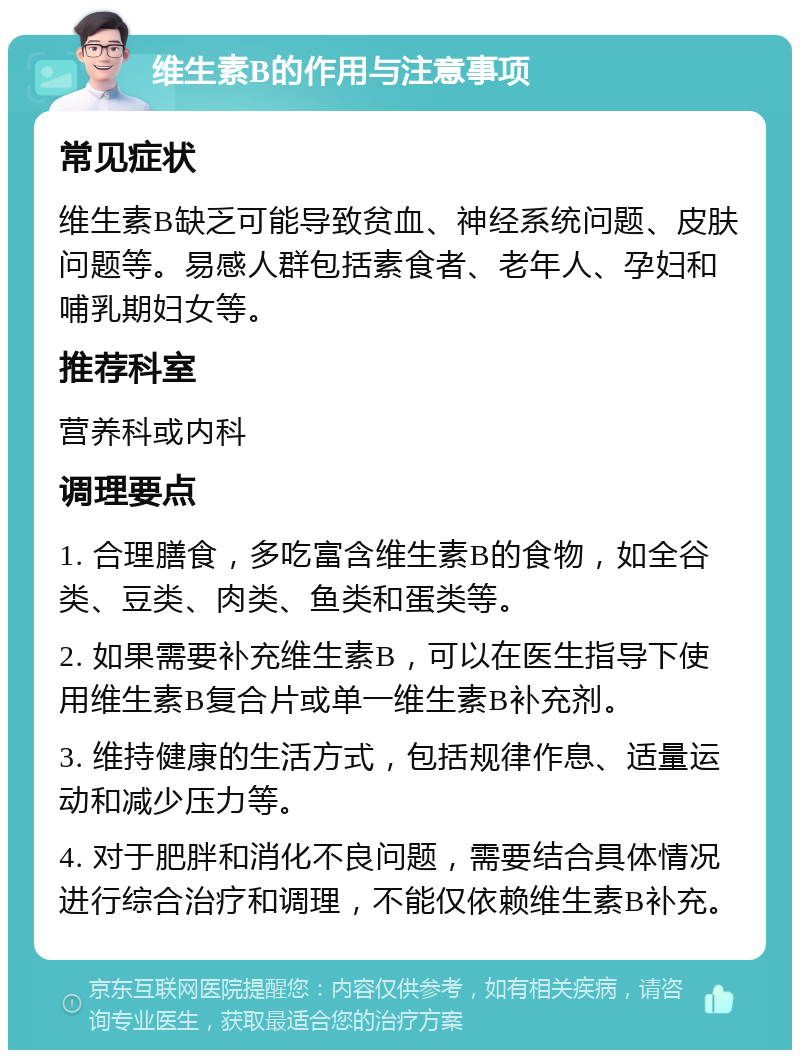 维生素B的作用与注意事项 常见症状 维生素B缺乏可能导致贫血、神经系统问题、皮肤问题等。易感人群包括素食者、老年人、孕妇和哺乳期妇女等。 推荐科室 营养科或内科 调理要点 1. 合理膳食，多吃富含维生素B的食物，如全谷类、豆类、肉类、鱼类和蛋类等。 2. 如果需要补充维生素B，可以在医生指导下使用维生素B复合片或单一维生素B补充剂。 3. 维持健康的生活方式，包括规律作息、适量运动和减少压力等。 4. 对于肥胖和消化不良问题，需要结合具体情况进行综合治疗和调理，不能仅依赖维生素B补充。