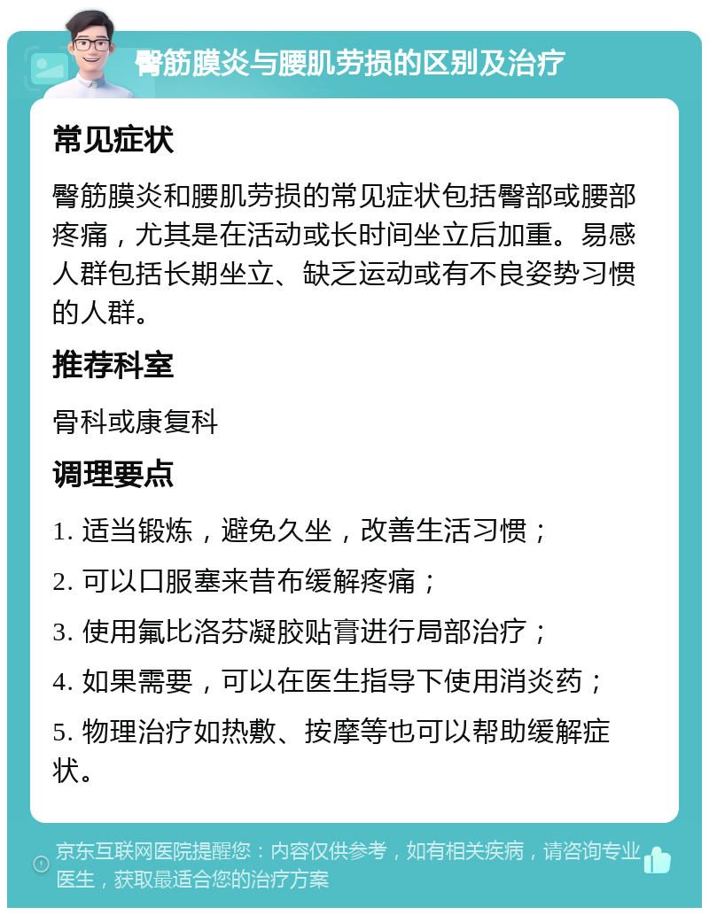 臀筋膜炎与腰肌劳损的区别及治疗 常见症状 臀筋膜炎和腰肌劳损的常见症状包括臀部或腰部疼痛，尤其是在活动或长时间坐立后加重。易感人群包括长期坐立、缺乏运动或有不良姿势习惯的人群。 推荐科室 骨科或康复科 调理要点 1. 适当锻炼，避免久坐，改善生活习惯； 2. 可以口服塞来昔布缓解疼痛； 3. 使用氟比洛芬凝胶贴膏进行局部治疗； 4. 如果需要，可以在医生指导下使用消炎药； 5. 物理治疗如热敷、按摩等也可以帮助缓解症状。