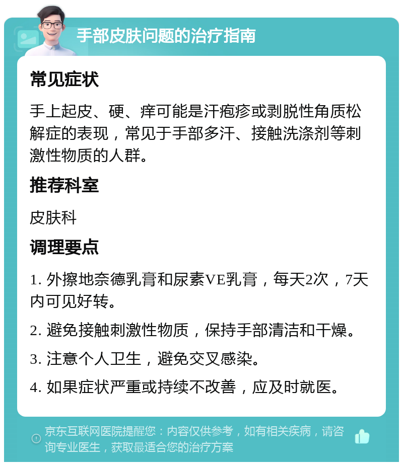 手部皮肤问题的治疗指南 常见症状 手上起皮、硬、痒可能是汗疱疹或剥脱性角质松解症的表现，常见于手部多汗、接触洗涤剂等刺激性物质的人群。 推荐科室 皮肤科 调理要点 1. 外擦地奈德乳膏和尿素VE乳膏，每天2次，7天内可见好转。 2. 避免接触刺激性物质，保持手部清洁和干燥。 3. 注意个人卫生，避免交叉感染。 4. 如果症状严重或持续不改善，应及时就医。