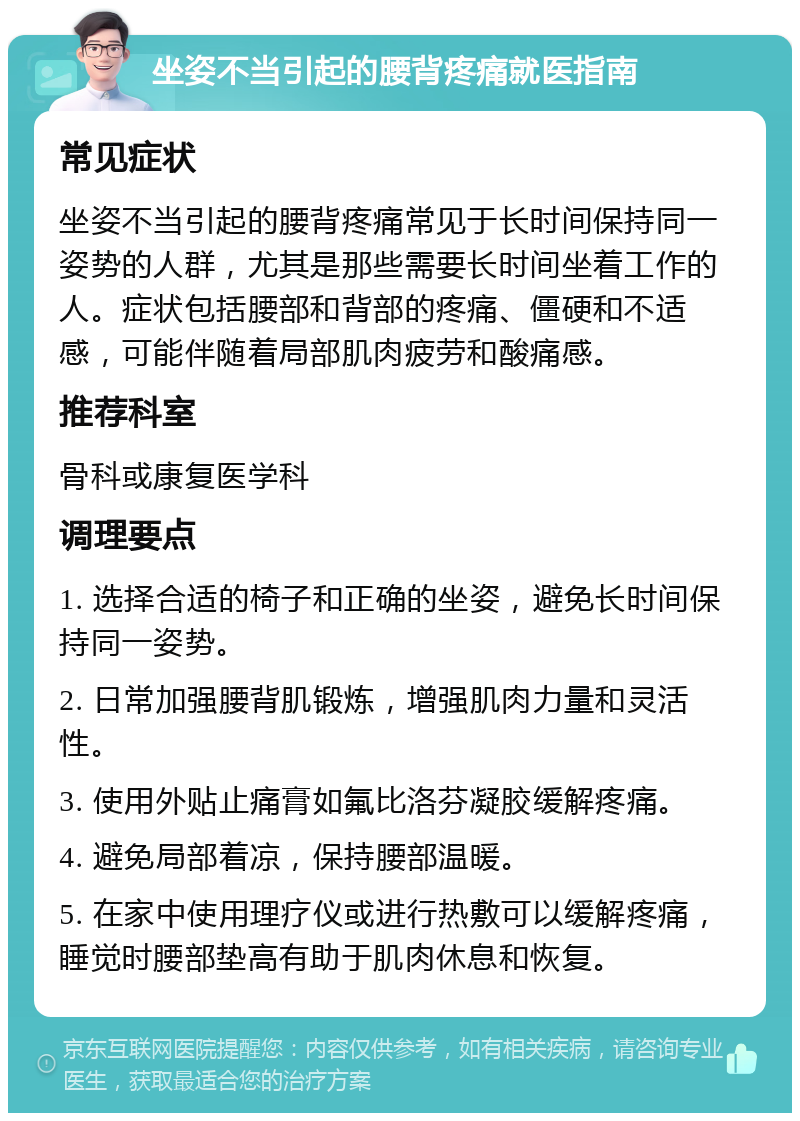 坐姿不当引起的腰背疼痛就医指南 常见症状 坐姿不当引起的腰背疼痛常见于长时间保持同一姿势的人群，尤其是那些需要长时间坐着工作的人。症状包括腰部和背部的疼痛、僵硬和不适感，可能伴随着局部肌肉疲劳和酸痛感。 推荐科室 骨科或康复医学科 调理要点 1. 选择合适的椅子和正确的坐姿，避免长时间保持同一姿势。 2. 日常加强腰背肌锻炼，增强肌肉力量和灵活性。 3. 使用外贴止痛膏如氟比洛芬凝胶缓解疼痛。 4. 避免局部着凉，保持腰部温暖。 5. 在家中使用理疗仪或进行热敷可以缓解疼痛，睡觉时腰部垫高有助于肌肉休息和恢复。