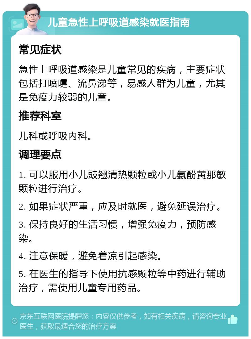 儿童急性上呼吸道感染就医指南 常见症状 急性上呼吸道感染是儿童常见的疾病，主要症状包括打喷嚏、流鼻涕等，易感人群为儿童，尤其是免疫力较弱的儿童。 推荐科室 儿科或呼吸内科。 调理要点 1. 可以服用小儿豉翘清热颗粒或小儿氨酚黄那敏颗粒进行治疗。 2. 如果症状严重，应及时就医，避免延误治疗。 3. 保持良好的生活习惯，增强免疫力，预防感染。 4. 注意保暖，避免着凉引起感染。 5. 在医生的指导下使用抗感颗粒等中药进行辅助治疗，需使用儿童专用药品。