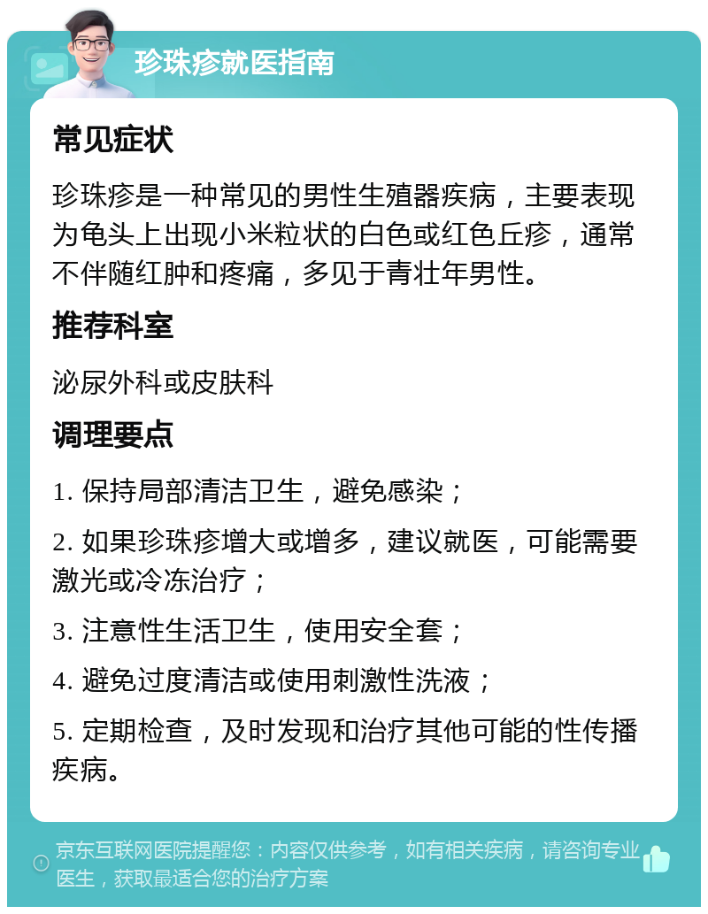 珍珠疹就医指南 常见症状 珍珠疹是一种常见的男性生殖器疾病，主要表现为龟头上出现小米粒状的白色或红色丘疹，通常不伴随红肿和疼痛，多见于青壮年男性。 推荐科室 泌尿外科或皮肤科 调理要点 1. 保持局部清洁卫生，避免感染； 2. 如果珍珠疹增大或增多，建议就医，可能需要激光或冷冻治疗； 3. 注意性生活卫生，使用安全套； 4. 避免过度清洁或使用刺激性洗液； 5. 定期检查，及时发现和治疗其他可能的性传播疾病。