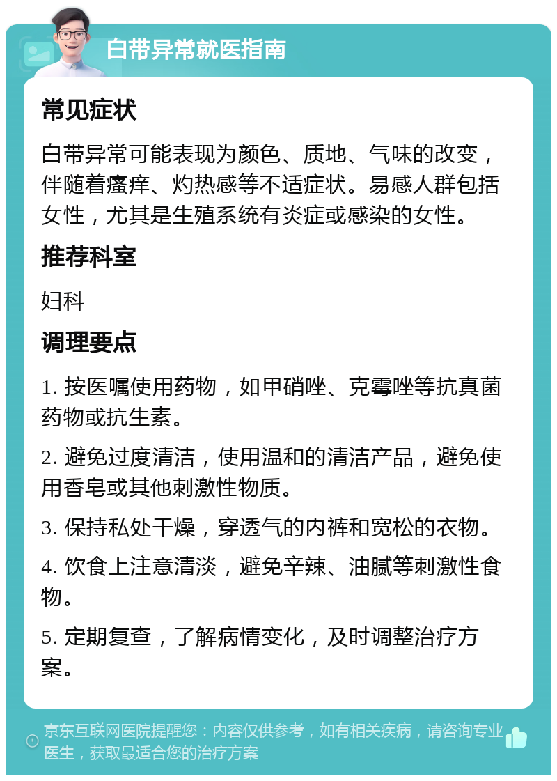 白带异常就医指南 常见症状 白带异常可能表现为颜色、质地、气味的改变，伴随着瘙痒、灼热感等不适症状。易感人群包括女性，尤其是生殖系统有炎症或感染的女性。 推荐科室 妇科 调理要点 1. 按医嘱使用药物，如甲硝唑、克霉唑等抗真菌药物或抗生素。 2. 避免过度清洁，使用温和的清洁产品，避免使用香皂或其他刺激性物质。 3. 保持私处干燥，穿透气的内裤和宽松的衣物。 4. 饮食上注意清淡，避免辛辣、油腻等刺激性食物。 5. 定期复查，了解病情变化，及时调整治疗方案。