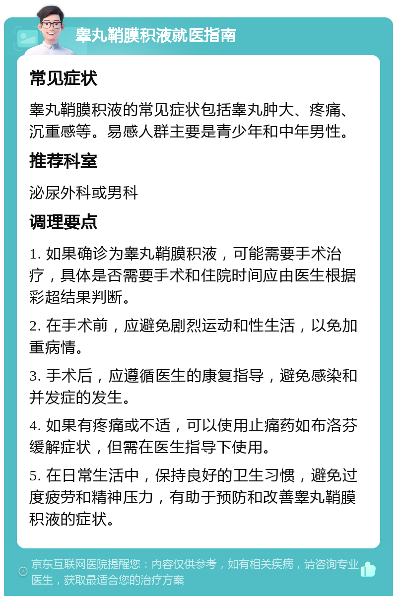 睾丸鞘膜积液就医指南 常见症状 睾丸鞘膜积液的常见症状包括睾丸肿大、疼痛、沉重感等。易感人群主要是青少年和中年男性。 推荐科室 泌尿外科或男科 调理要点 1. 如果确诊为睾丸鞘膜积液，可能需要手术治疗，具体是否需要手术和住院时间应由医生根据彩超结果判断。 2. 在手术前，应避免剧烈运动和性生活，以免加重病情。 3. 手术后，应遵循医生的康复指导，避免感染和并发症的发生。 4. 如果有疼痛或不适，可以使用止痛药如布洛芬缓解症状，但需在医生指导下使用。 5. 在日常生活中，保持良好的卫生习惯，避免过度疲劳和精神压力，有助于预防和改善睾丸鞘膜积液的症状。