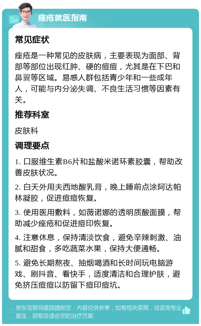 痤疮就医指南 常见症状 痤疮是一种常见的皮肤病，主要表现为面部、背部等部位出现红肿、硬的痘痘，尤其是在下巴和鼻翼等区域。易感人群包括青少年和一些成年人，可能与内分泌失调、不良生活习惯等因素有关。 推荐科室 皮肤科 调理要点 1. 口服维生素B6片和盐酸米诺环素胶囊，帮助改善皮肤状况。 2. 白天外用夫西地酸乳膏，晚上睡前点涂阿达帕林凝胶，促进痘痘恢复。 3. 使用医用敷料，如薇诺娜的透明质酸面膜，帮助减少痤疮和促进痘印恢复。 4. 注意休息，保持清淡饮食，避免辛辣刺激、油腻和甜食，多吃蔬菜水果，保持大便通畅。 5. 避免长期熬夜、抽烟喝酒和长时间玩电脑游戏、刷抖音、看快手，适度清洁和合理护肤，避免挤压痘痘以防留下痘印痘坑。