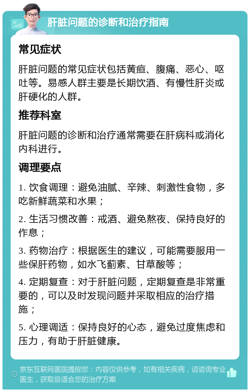 肝脏问题的诊断和治疗指南 常见症状 肝脏问题的常见症状包括黄疸、腹痛、恶心、呕吐等。易感人群主要是长期饮酒、有慢性肝炎或肝硬化的人群。 推荐科室 肝脏问题的诊断和治疗通常需要在肝病科或消化内科进行。 调理要点 1. 饮食调理：避免油腻、辛辣、刺激性食物，多吃新鲜蔬菜和水果； 2. 生活习惯改善：戒酒、避免熬夜、保持良好的作息； 3. 药物治疗：根据医生的建议，可能需要服用一些保肝药物，如水飞蓟素、甘草酸等； 4. 定期复查：对于肝脏问题，定期复查是非常重要的，可以及时发现问题并采取相应的治疗措施； 5. 心理调适：保持良好的心态，避免过度焦虑和压力，有助于肝脏健康。