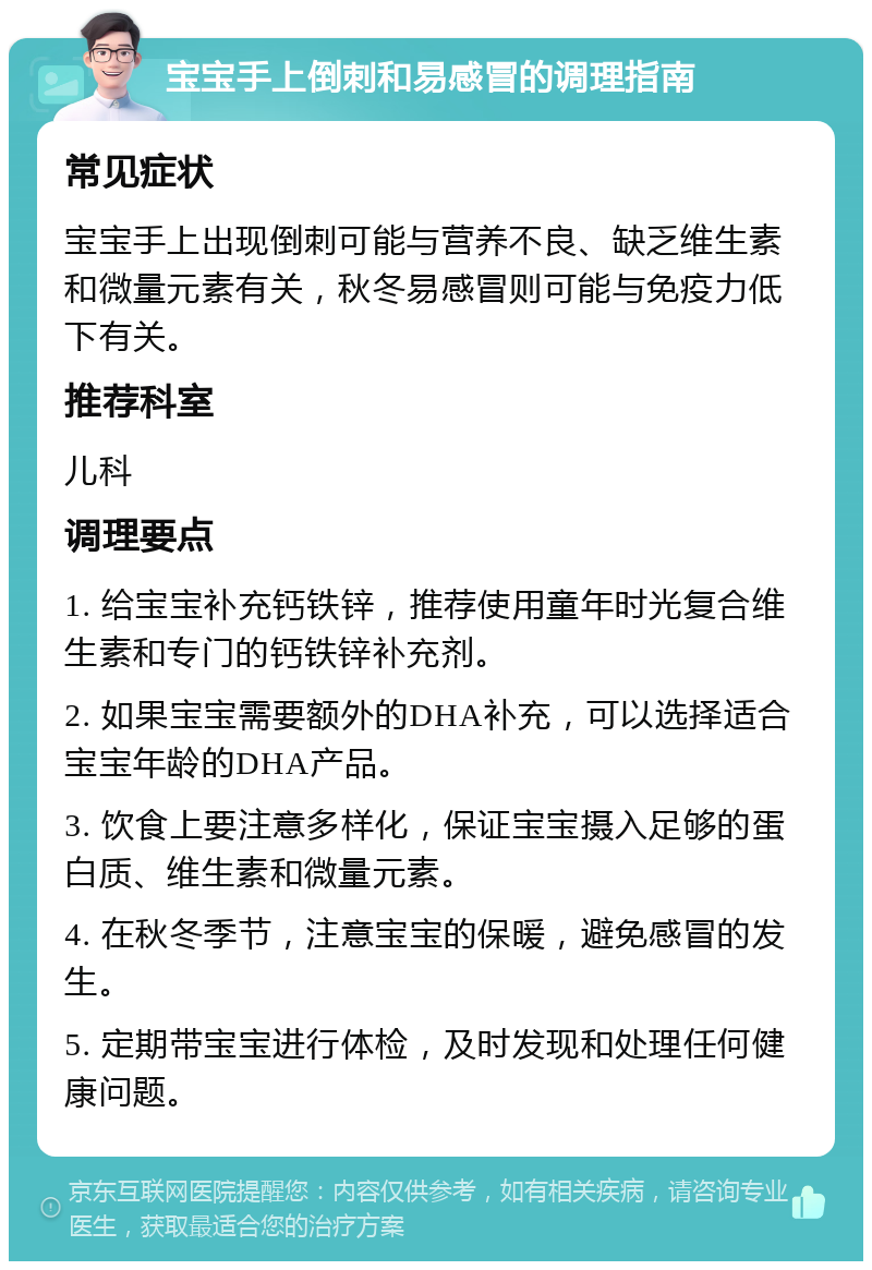 宝宝手上倒刺和易感冒的调理指南 常见症状 宝宝手上出现倒刺可能与营养不良、缺乏维生素和微量元素有关，秋冬易感冒则可能与免疫力低下有关。 推荐科室 儿科 调理要点 1. 给宝宝补充钙铁锌，推荐使用童年时光复合维生素和专门的钙铁锌补充剂。 2. 如果宝宝需要额外的DHA补充，可以选择适合宝宝年龄的DHA产品。 3. 饮食上要注意多样化，保证宝宝摄入足够的蛋白质、维生素和微量元素。 4. 在秋冬季节，注意宝宝的保暖，避免感冒的发生。 5. 定期带宝宝进行体检，及时发现和处理任何健康问题。