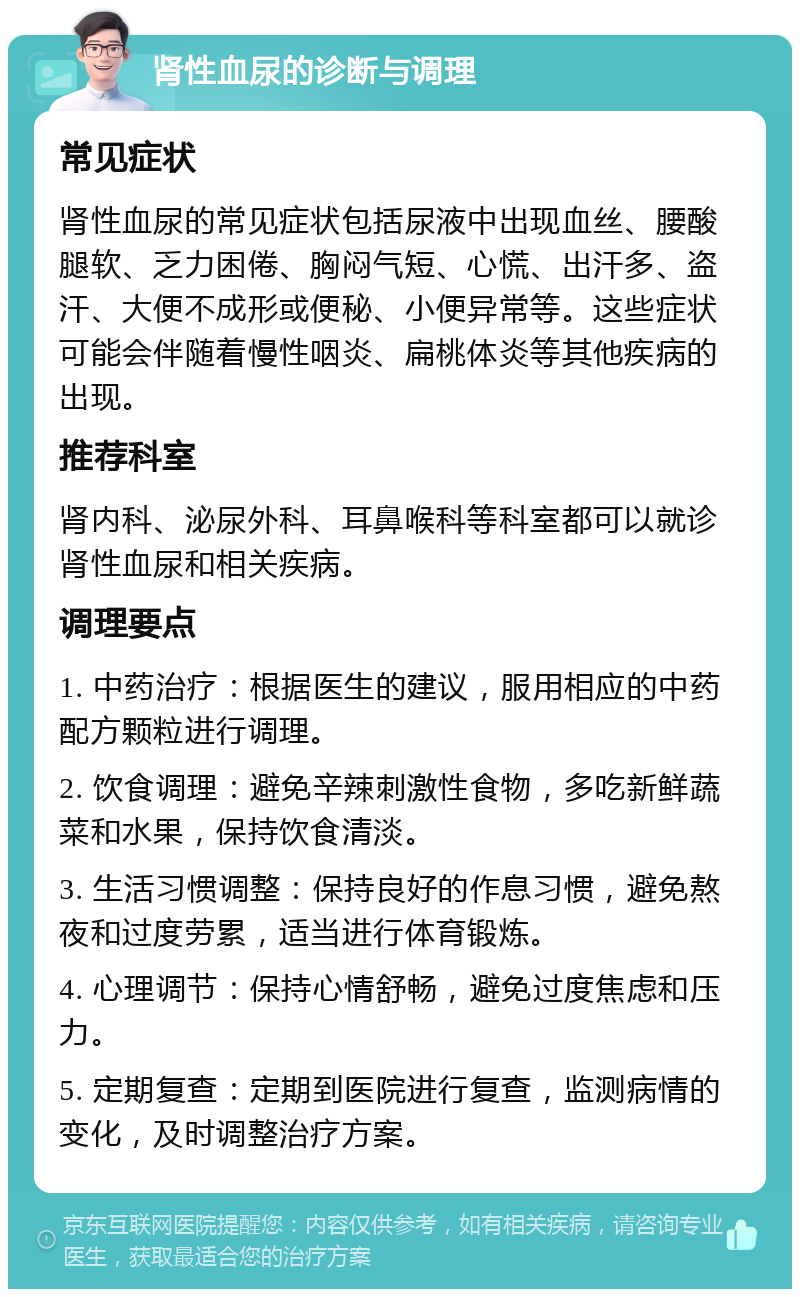 肾性血尿的诊断与调理 常见症状 肾性血尿的常见症状包括尿液中出现血丝、腰酸腿软、乏力困倦、胸闷气短、心慌、出汗多、盗汗、大便不成形或便秘、小便异常等。这些症状可能会伴随着慢性咽炎、扁桃体炎等其他疾病的出现。 推荐科室 肾内科、泌尿外科、耳鼻喉科等科室都可以就诊肾性血尿和相关疾病。 调理要点 1. 中药治疗：根据医生的建议，服用相应的中药配方颗粒进行调理。 2. 饮食调理：避免辛辣刺激性食物，多吃新鲜蔬菜和水果，保持饮食清淡。 3. 生活习惯调整：保持良好的作息习惯，避免熬夜和过度劳累，适当进行体育锻炼。 4. 心理调节：保持心情舒畅，避免过度焦虑和压力。 5. 定期复查：定期到医院进行复查，监测病情的变化，及时调整治疗方案。