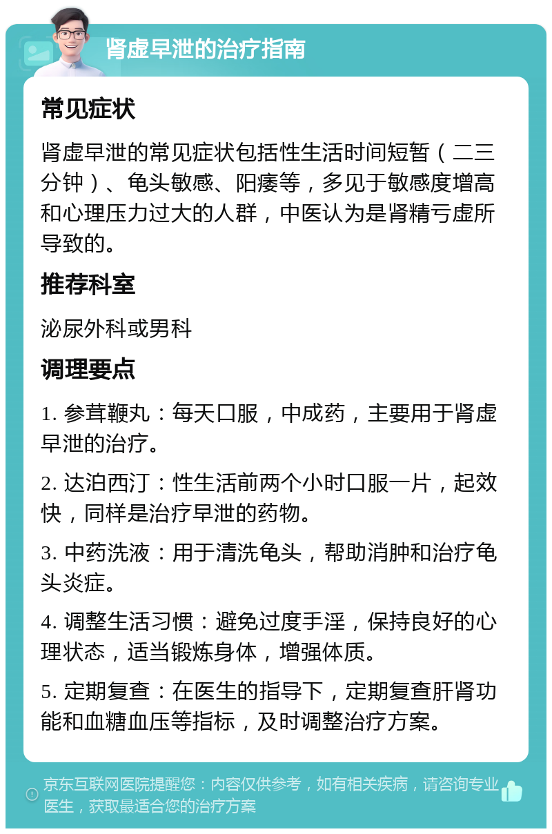 肾虚早泄的治疗指南 常见症状 肾虚早泄的常见症状包括性生活时间短暂（二三分钟）、龟头敏感、阳痿等，多见于敏感度增高和心理压力过大的人群，中医认为是肾精亏虚所导致的。 推荐科室 泌尿外科或男科 调理要点 1. 参茸鞭丸：每天口服，中成药，主要用于肾虚早泄的治疗。 2. 达泊西汀：性生活前两个小时口服一片，起效快，同样是治疗早泄的药物。 3. 中药洗液：用于清洗龟头，帮助消肿和治疗龟头炎症。 4. 调整生活习惯：避免过度手淫，保持良好的心理状态，适当锻炼身体，增强体质。 5. 定期复查：在医生的指导下，定期复查肝肾功能和血糖血压等指标，及时调整治疗方案。