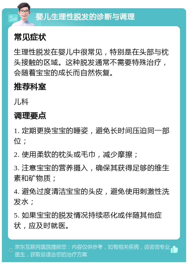 婴儿生理性脱发的诊断与调理 常见症状 生理性脱发在婴儿中很常见，特别是在头部与枕头接触的区域。这种脱发通常不需要特殊治疗，会随着宝宝的成长而自然恢复。 推荐科室 儿科 调理要点 1. 定期更换宝宝的睡姿，避免长时间压迫同一部位； 2. 使用柔软的枕头或毛巾，减少摩擦； 3. 注意宝宝的营养摄入，确保其获得足够的维生素和矿物质； 4. 避免过度清洁宝宝的头皮，避免使用刺激性洗发水； 5. 如果宝宝的脱发情况持续恶化或伴随其他症状，应及时就医。