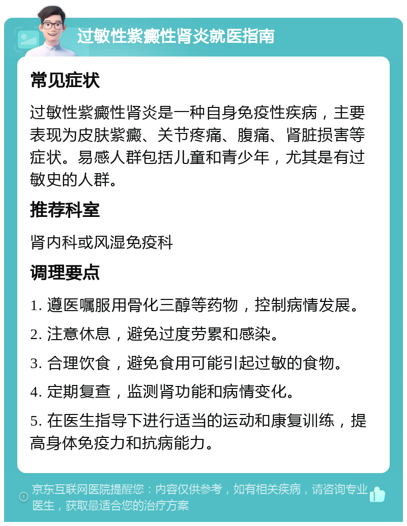 过敏性紫癜性肾炎就医指南 常见症状 过敏性紫癜性肾炎是一种自身免疫性疾病，主要表现为皮肤紫癜、关节疼痛、腹痛、肾脏损害等症状。易感人群包括儿童和青少年，尤其是有过敏史的人群。 推荐科室 肾内科或风湿免疫科 调理要点 1. 遵医嘱服用骨化三醇等药物，控制病情发展。 2. 注意休息，避免过度劳累和感染。 3. 合理饮食，避免食用可能引起过敏的食物。 4. 定期复查，监测肾功能和病情变化。 5. 在医生指导下进行适当的运动和康复训练，提高身体免疫力和抗病能力。