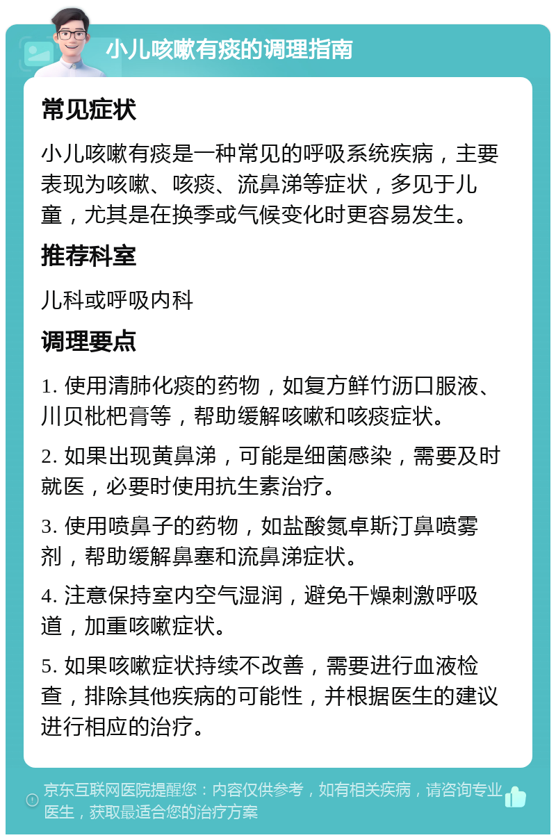 小儿咳嗽有痰的调理指南 常见症状 小儿咳嗽有痰是一种常见的呼吸系统疾病，主要表现为咳嗽、咳痰、流鼻涕等症状，多见于儿童，尤其是在换季或气候变化时更容易发生。 推荐科室 儿科或呼吸内科 调理要点 1. 使用清肺化痰的药物，如复方鲜竹沥口服液、川贝枇杷膏等，帮助缓解咳嗽和咳痰症状。 2. 如果出现黄鼻涕，可能是细菌感染，需要及时就医，必要时使用抗生素治疗。 3. 使用喷鼻子的药物，如盐酸氮卓斯汀鼻喷雾剂，帮助缓解鼻塞和流鼻涕症状。 4. 注意保持室内空气湿润，避免干燥刺激呼吸道，加重咳嗽症状。 5. 如果咳嗽症状持续不改善，需要进行血液检查，排除其他疾病的可能性，并根据医生的建议进行相应的治疗。