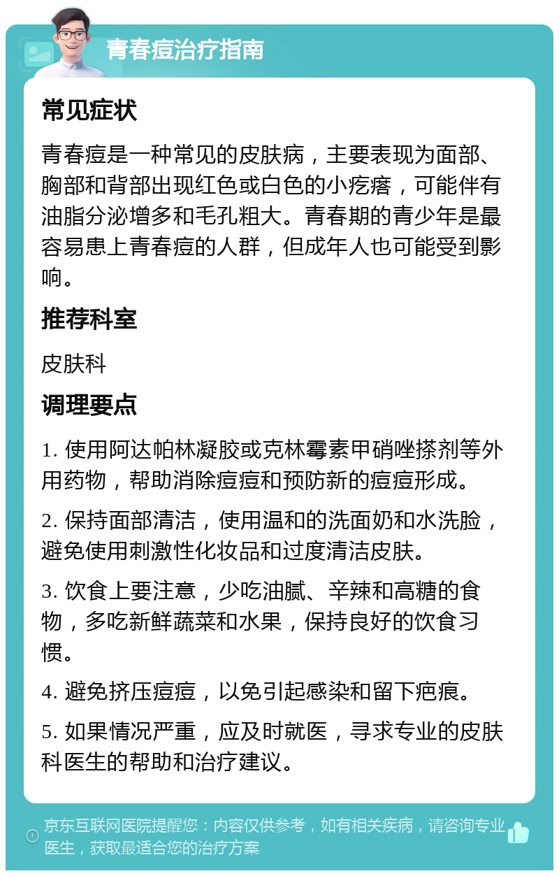 青春痘治疗指南 常见症状 青春痘是一种常见的皮肤病，主要表现为面部、胸部和背部出现红色或白色的小疙瘩，可能伴有油脂分泌增多和毛孔粗大。青春期的青少年是最容易患上青春痘的人群，但成年人也可能受到影响。 推荐科室 皮肤科 调理要点 1. 使用阿达帕林凝胶或克林霉素甲硝唑搽剂等外用药物，帮助消除痘痘和预防新的痘痘形成。 2. 保持面部清洁，使用温和的洗面奶和水洗脸，避免使用刺激性化妆品和过度清洁皮肤。 3. 饮食上要注意，少吃油腻、辛辣和高糖的食物，多吃新鲜蔬菜和水果，保持良好的饮食习惯。 4. 避免挤压痘痘，以免引起感染和留下疤痕。 5. 如果情况严重，应及时就医，寻求专业的皮肤科医生的帮助和治疗建议。