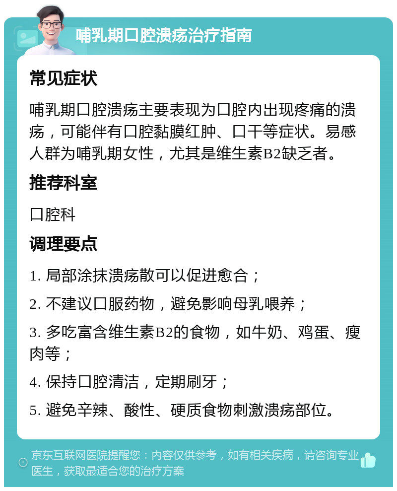 哺乳期口腔溃疡治疗指南 常见症状 哺乳期口腔溃疡主要表现为口腔内出现疼痛的溃疡，可能伴有口腔黏膜红肿、口干等症状。易感人群为哺乳期女性，尤其是维生素B2缺乏者。 推荐科室 口腔科 调理要点 1. 局部涂抹溃疡散可以促进愈合； 2. 不建议口服药物，避免影响母乳喂养； 3. 多吃富含维生素B2的食物，如牛奶、鸡蛋、瘦肉等； 4. 保持口腔清洁，定期刷牙； 5. 避免辛辣、酸性、硬质食物刺激溃疡部位。