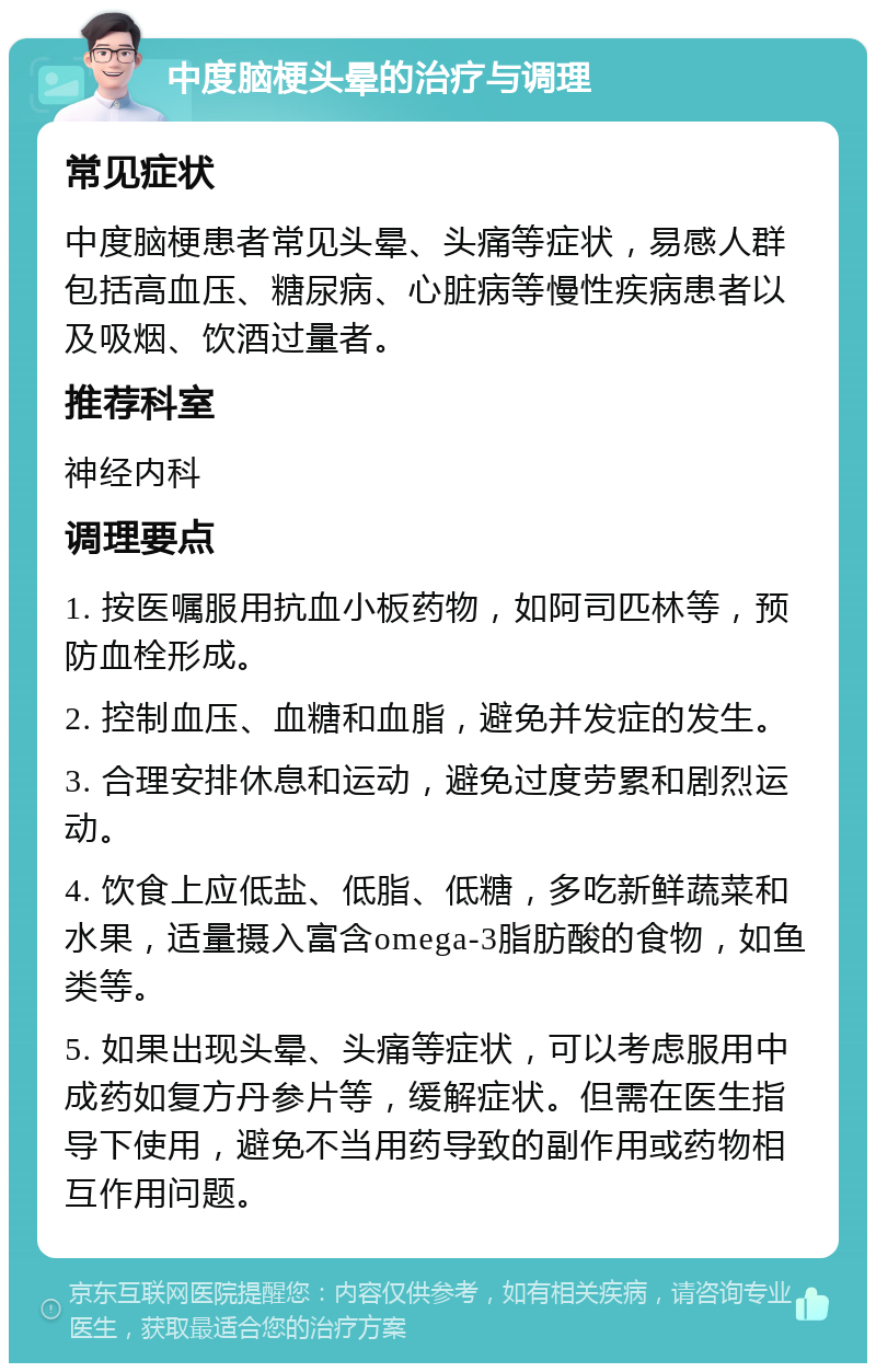 中度脑梗头晕的治疗与调理 常见症状 中度脑梗患者常见头晕、头痛等症状，易感人群包括高血压、糖尿病、心脏病等慢性疾病患者以及吸烟、饮酒过量者。 推荐科室 神经内科 调理要点 1. 按医嘱服用抗血小板药物，如阿司匹林等，预防血栓形成。 2. 控制血压、血糖和血脂，避免并发症的发生。 3. 合理安排休息和运动，避免过度劳累和剧烈运动。 4. 饮食上应低盐、低脂、低糖，多吃新鲜蔬菜和水果，适量摄入富含omega-3脂肪酸的食物，如鱼类等。 5. 如果出现头晕、头痛等症状，可以考虑服用中成药如复方丹参片等，缓解症状。但需在医生指导下使用，避免不当用药导致的副作用或药物相互作用问题。