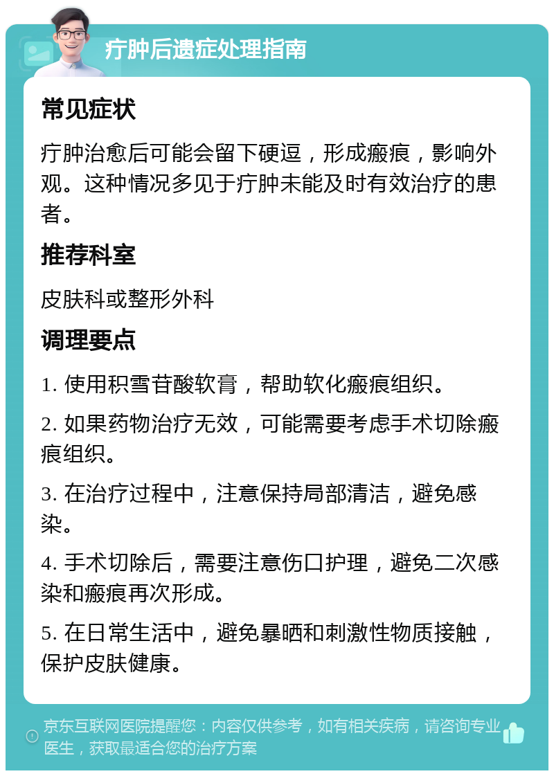 疔肿后遗症处理指南 常见症状 疔肿治愈后可能会留下硬逗，形成瘢痕，影响外观。这种情况多见于疔肿未能及时有效治疗的患者。 推荐科室 皮肤科或整形外科 调理要点 1. 使用积雪苷酸软膏，帮助软化瘢痕组织。 2. 如果药物治疗无效，可能需要考虑手术切除瘢痕组织。 3. 在治疗过程中，注意保持局部清洁，避免感染。 4. 手术切除后，需要注意伤口护理，避免二次感染和瘢痕再次形成。 5. 在日常生活中，避免暴晒和刺激性物质接触，保护皮肤健康。