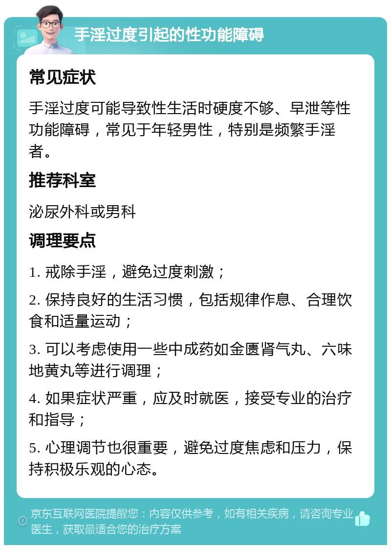 手淫过度引起的性功能障碍 常见症状 手淫过度可能导致性生活时硬度不够、早泄等性功能障碍，常见于年轻男性，特别是频繁手淫者。 推荐科室 泌尿外科或男科 调理要点 1. 戒除手淫，避免过度刺激； 2. 保持良好的生活习惯，包括规律作息、合理饮食和适量运动； 3. 可以考虑使用一些中成药如金匮肾气丸、六味地黄丸等进行调理； 4. 如果症状严重，应及时就医，接受专业的治疗和指导； 5. 心理调节也很重要，避免过度焦虑和压力，保持积极乐观的心态。