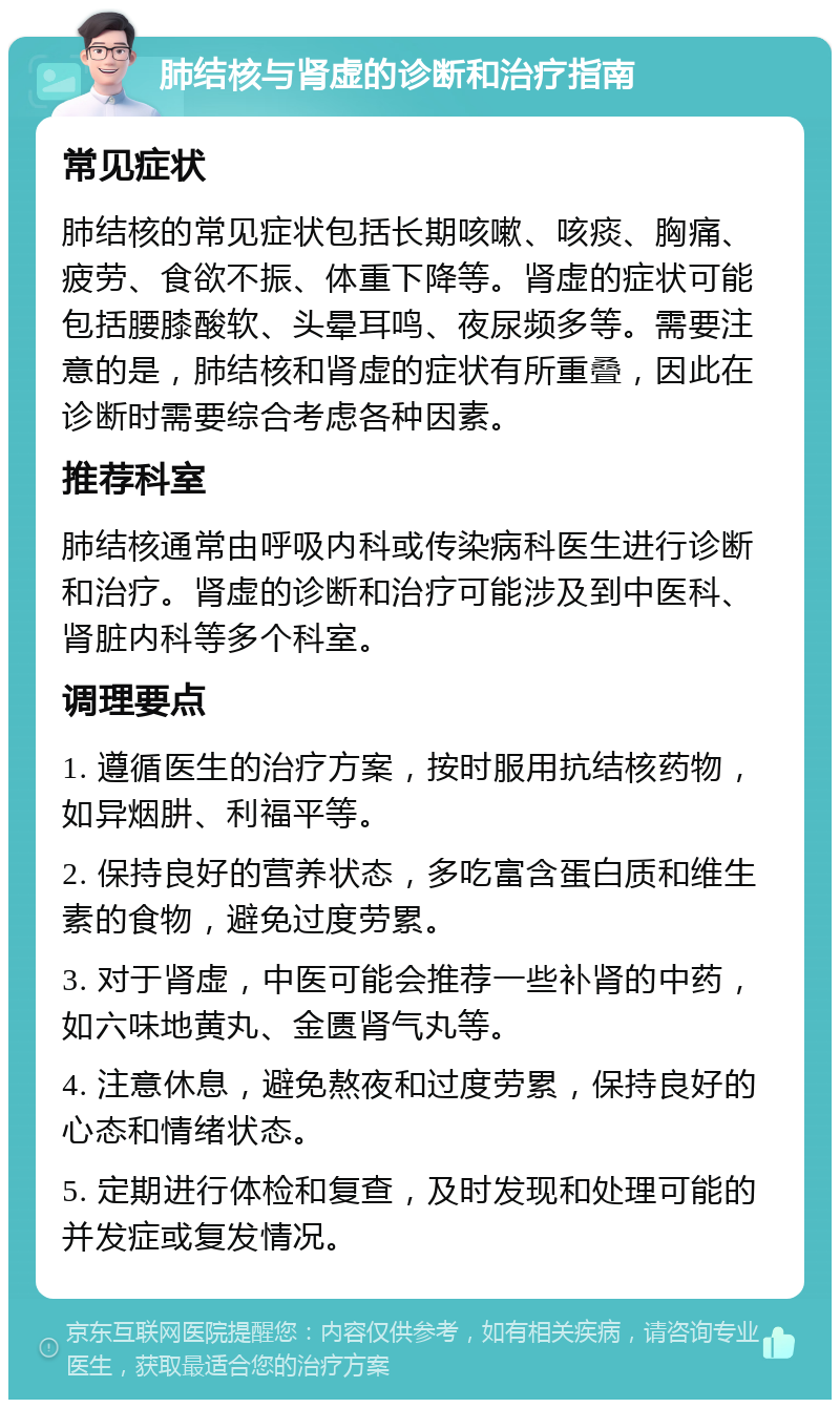 肺结核与肾虚的诊断和治疗指南 常见症状 肺结核的常见症状包括长期咳嗽、咳痰、胸痛、疲劳、食欲不振、体重下降等。肾虚的症状可能包括腰膝酸软、头晕耳鸣、夜尿频多等。需要注意的是，肺结核和肾虚的症状有所重叠，因此在诊断时需要综合考虑各种因素。 推荐科室 肺结核通常由呼吸内科或传染病科医生进行诊断和治疗。肾虚的诊断和治疗可能涉及到中医科、肾脏内科等多个科室。 调理要点 1. 遵循医生的治疗方案，按时服用抗结核药物，如异烟肼、利福平等。 2. 保持良好的营养状态，多吃富含蛋白质和维生素的食物，避免过度劳累。 3. 对于肾虚，中医可能会推荐一些补肾的中药，如六味地黄丸、金匮肾气丸等。 4. 注意休息，避免熬夜和过度劳累，保持良好的心态和情绪状态。 5. 定期进行体检和复查，及时发现和处理可能的并发症或复发情况。