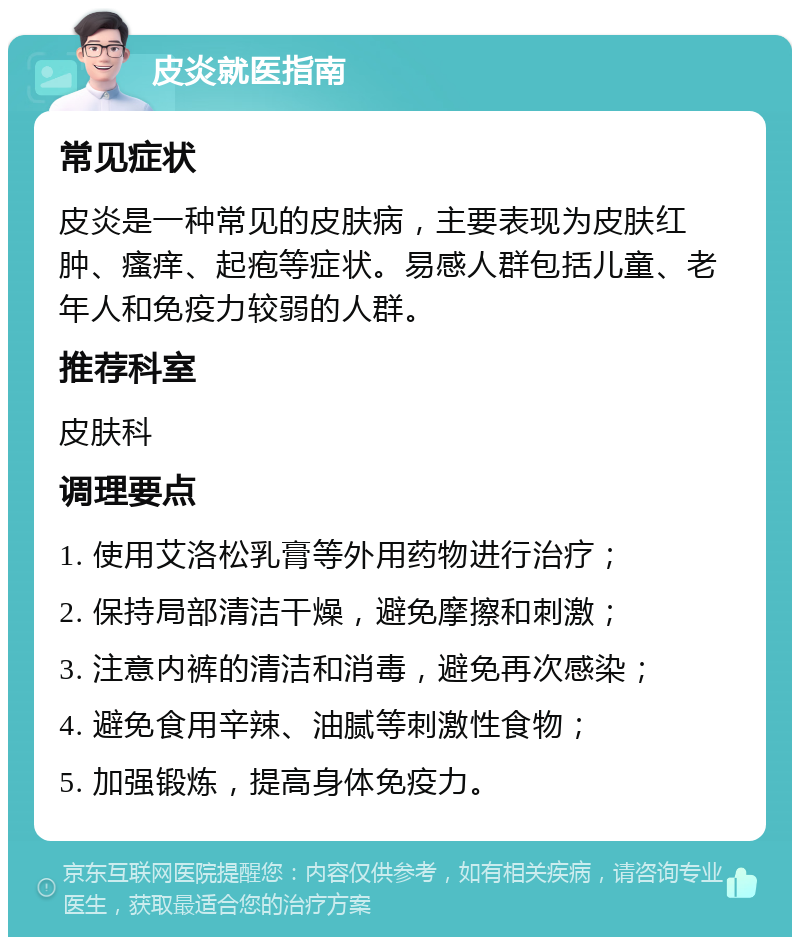 皮炎就医指南 常见症状 皮炎是一种常见的皮肤病，主要表现为皮肤红肿、瘙痒、起疱等症状。易感人群包括儿童、老年人和免疫力较弱的人群。 推荐科室 皮肤科 调理要点 1. 使用艾洛松乳膏等外用药物进行治疗； 2. 保持局部清洁干燥，避免摩擦和刺激； 3. 注意内裤的清洁和消毒，避免再次感染； 4. 避免食用辛辣、油腻等刺激性食物； 5. 加强锻炼，提高身体免疫力。