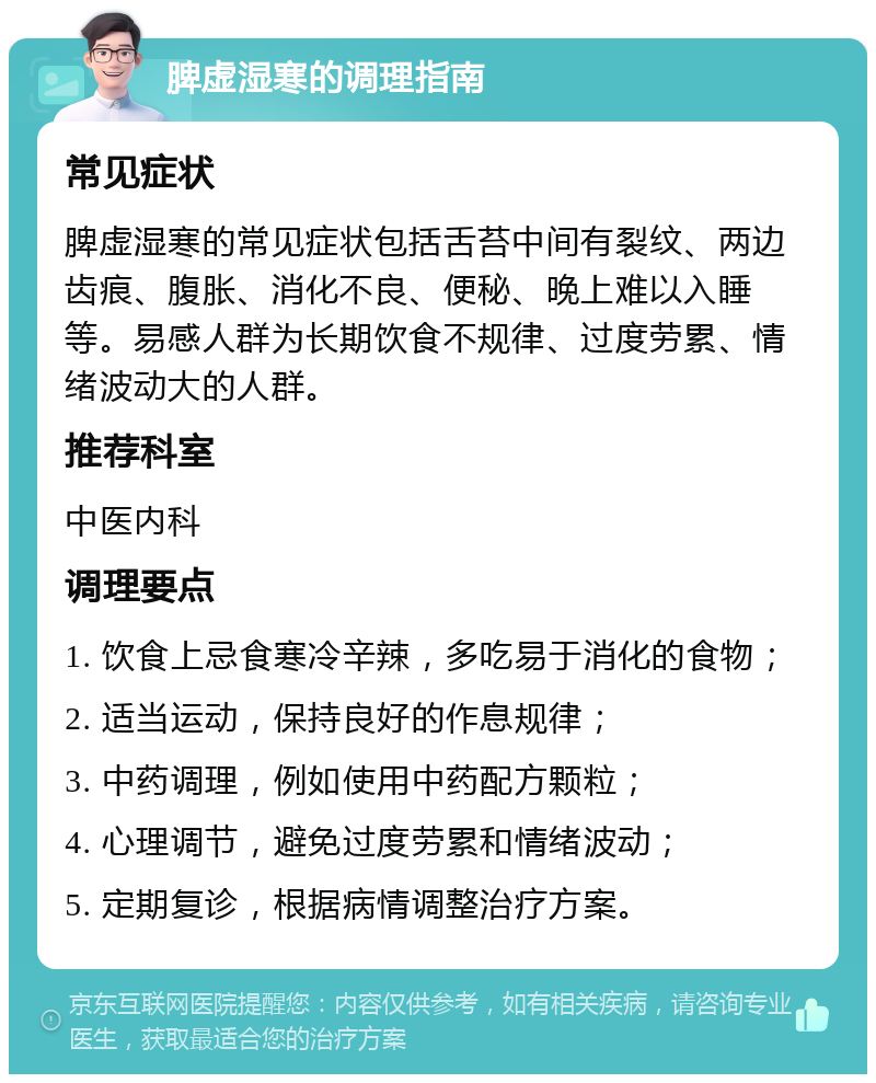 脾虚湿寒的调理指南 常见症状 脾虚湿寒的常见症状包括舌苔中间有裂纹、两边齿痕、腹胀、消化不良、便秘、晚上难以入睡等。易感人群为长期饮食不规律、过度劳累、情绪波动大的人群。 推荐科室 中医内科 调理要点 1. 饮食上忌食寒冷辛辣，多吃易于消化的食物； 2. 适当运动，保持良好的作息规律； 3. 中药调理，例如使用中药配方颗粒； 4. 心理调节，避免过度劳累和情绪波动； 5. 定期复诊，根据病情调整治疗方案。